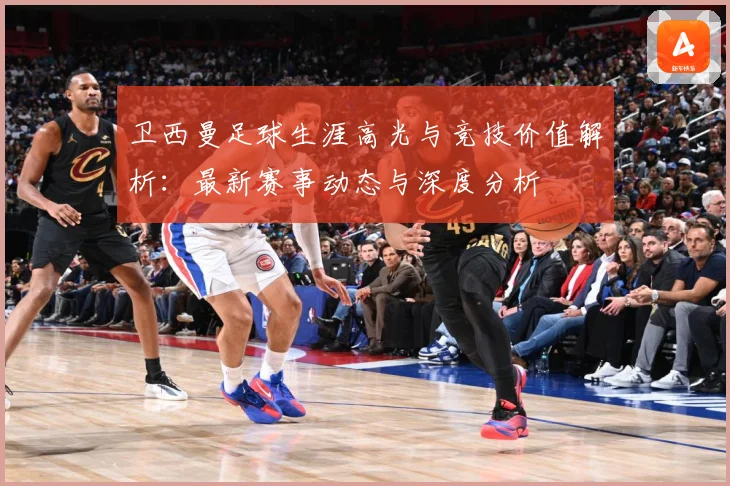 卫西曼足球生涯高光与竞技价值解析：最新赛事动态与深度分析