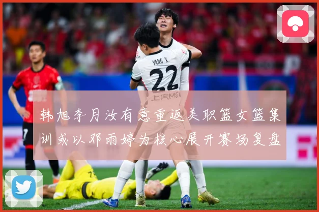 韩旭李月汝有意重返美职篮女篮集训或以邓雨婷为核心展开赛场复盘：最新赛事动态与深度分析