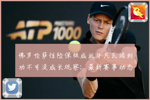 佛罗伦萨惊险保级成就非凡瓦诺利功不可没成长观察：最新赛事动态与深度分析