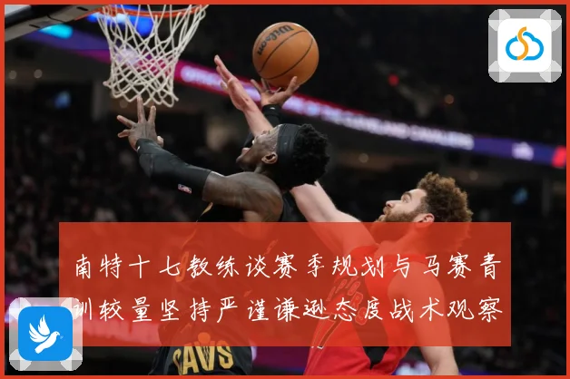 南特十七教练谈赛季规划与马赛青训较量坚持严谨谦逊态度战术观察：最新赛事动态与深度分析