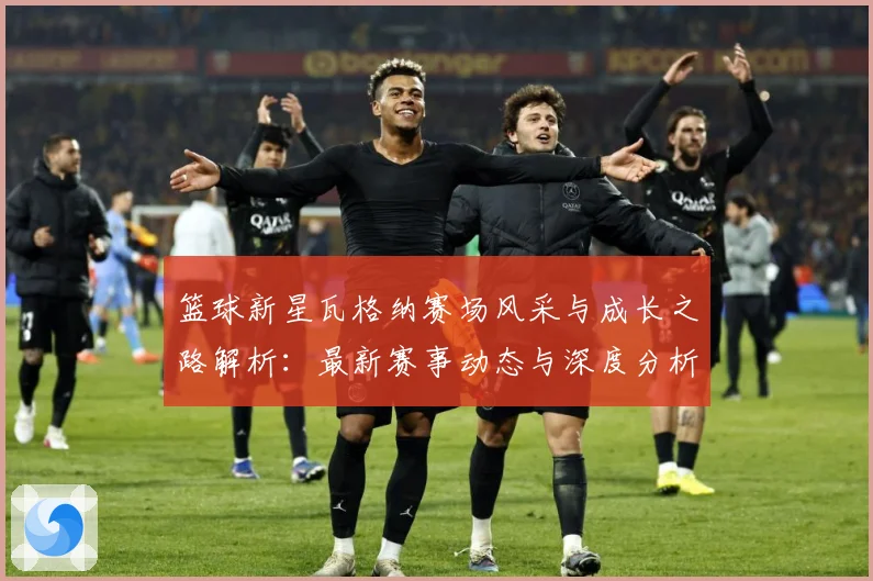篮球新星瓦格纳赛场风采与成长之路解析：最新赛事动态与深度分析