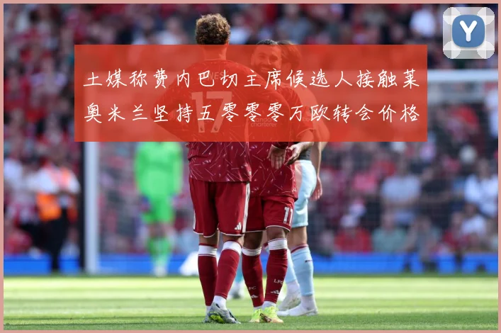 土媒称费内巴切主席候选人接触莱奥米兰坚持五零零零万欧转会价格战术观察：最新赛事动态与深度分析
