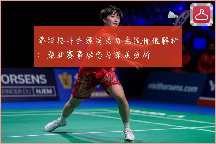 拳坛格斗生涯高光与竞技价值解析：最新赛事动态与深度分析