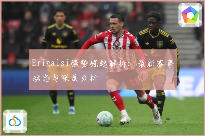 Erigaisi强势崛起解析：最新赛事动态与深度分析