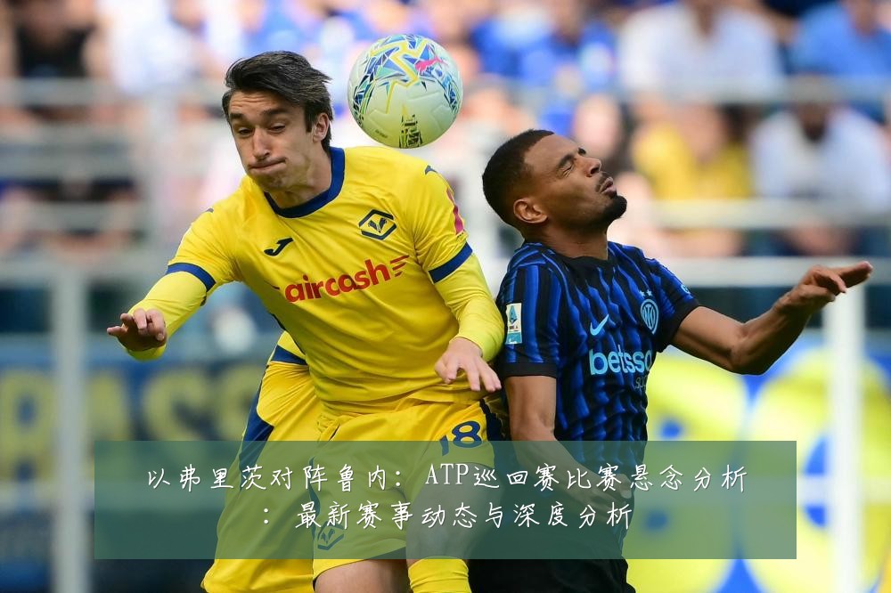 以弗里茨对阵鲁内:ATP巡回赛比赛悬念分析:最新赛事动态与深度分析
