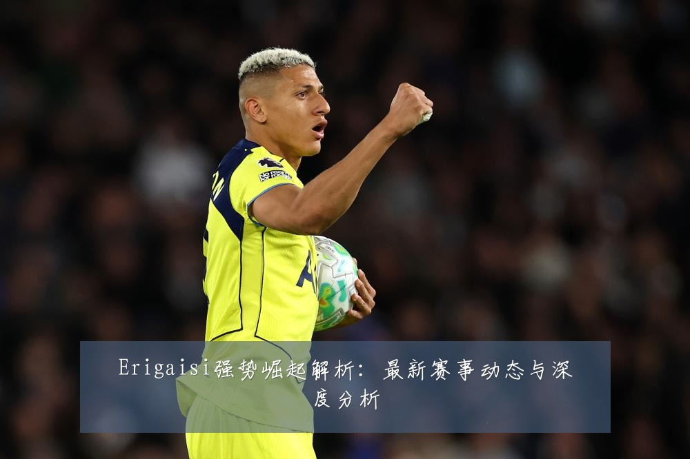 Erigaisi强势崛起解析:最新赛事动态与深度分析