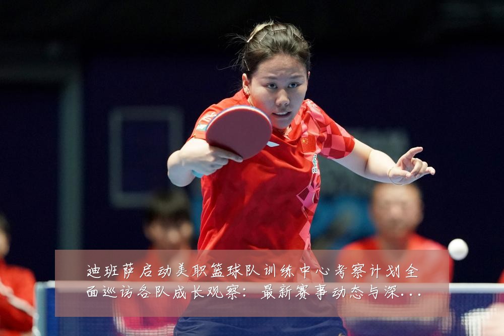 迪班萨启动美职篮球队训练中心考察计划全面巡访各队成长观察:最新赛事动态与深度分析